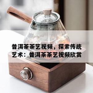 普洱茶茶艺视频，探索传统艺术：普洱茶茶艺视频欣赏