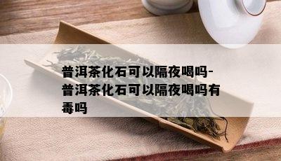 普洱茶化石可以隔夜喝吗-普洱茶化石可以隔夜喝吗有吗