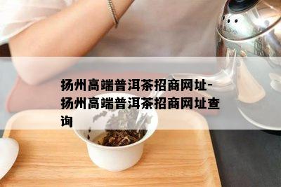 扬州高端普洱茶招商网址-扬州高端普洱茶招商网址查询