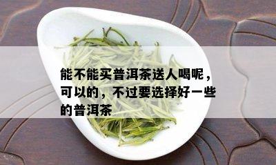 能不能买普洱茶送人喝呢，可以的，不过要选择好一些的普洱茶