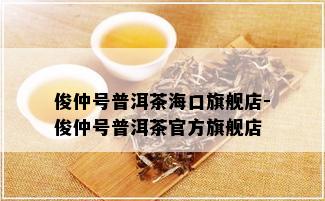 俊仲号普洱茶海口旗舰店-俊仲号普洱茶官方旗舰店