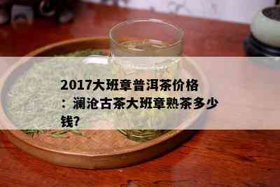 2017大班章普洱茶价格：澜沧古茶大班章熟茶多少钱？