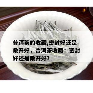 普洱茶的收藏,密封好还是敞开好，普洱茶收藏：密封好还是敞开好？