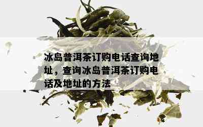 冰岛普洱茶订购电话查询地址，查询冰岛普洱茶订购电话及地址的方法