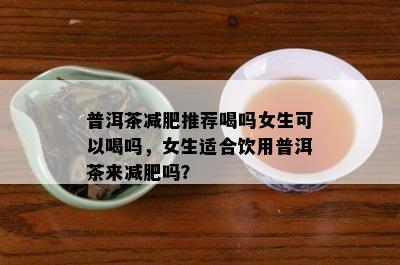 普洱茶减肥推荐喝吗女生可以喝吗，女生适合饮用普洱茶来减肥吗？