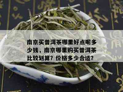 南京买普洱茶哪里好点呢多少钱，南京哪里购买普洱茶比较划算？价格多少合适？