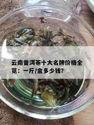 云南普洱茶十大名牌价格全览：一斤/盒多少钱？