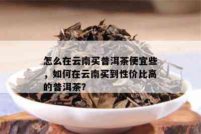 怎么在云南买普洱茶便宜些，如何在云南买到性价比高的普洱茶？