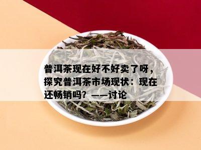 普洱茶现在好不好卖了呀，探究普洱茶市场现状：现在还畅销吗？——讨论