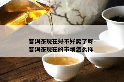 普洱茶现在好不好卖了呀-普洱茶现在的市场怎么样