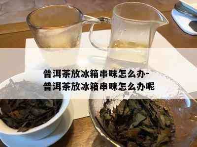 普洱茶放冰箱串味怎么办-普洱茶放冰箱串味怎么办呢