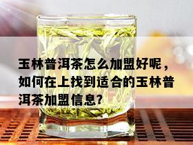 玉林普洱茶怎么加盟好呢，如何在上找到适合的玉林普洱茶加盟信息？