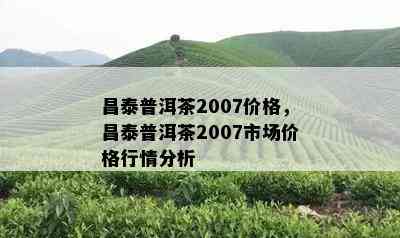 昌泰普洱茶2007价格，昌泰普洱茶2007市场价格行情分析