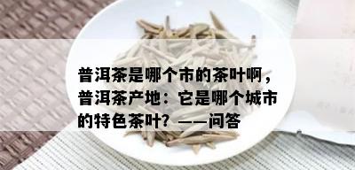 普洱茶是哪个市的茶叶啊，普洱茶产地：它是哪个城市的特色茶叶？——问答