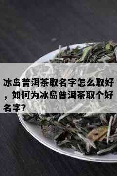 冰岛普洱茶取名字怎么取好，如何为冰岛普洱茶取个好名字？