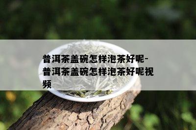 普洱茶盖碗怎样泡茶好呢-普洱茶盖碗怎样泡茶好呢视频