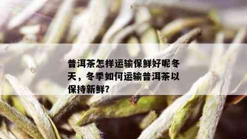 普洱茶怎样运输保鲜好呢冬天，冬季如何运输普洱茶以保持新鲜？