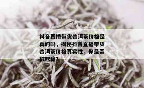 抖音直播带货普洱茶价格是真的吗，揭秘抖音直播带货普洱茶价格真实性，你是否被欺骗？