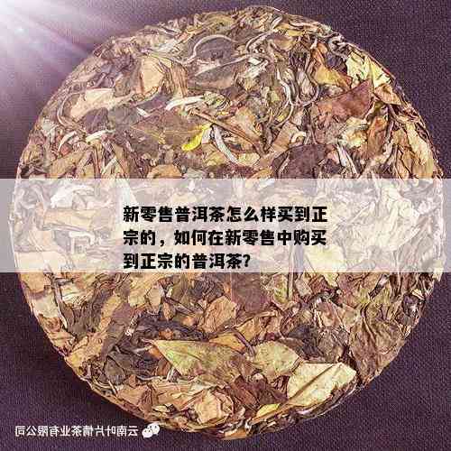 新零售普洱茶怎么样买到正宗的，如何在新零售中购买到正宗的普洱茶？