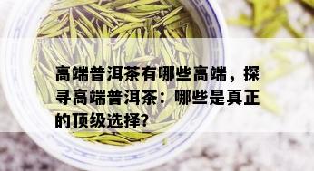 高端普洱茶有哪些高端，探寻高端普洱茶：哪些是真正的顶级选择？