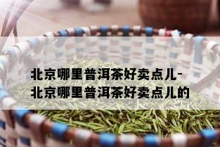 北京哪里普洱茶好卖点儿-北京哪里普洱茶好卖点儿的