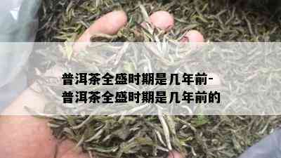 普洱茶全盛时期是几年前-普洱茶全盛时期是几年前的