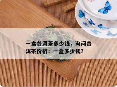 一盒普洱茶多少钱，询问普洱茶价格：一盒多少钱？