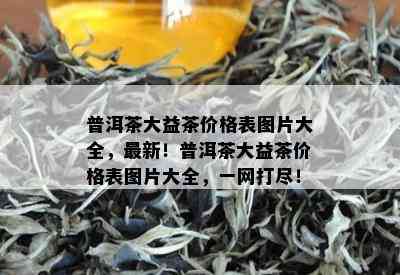 普洱茶大益茶价格表图片大全，最新！普洱茶大益茶价格表图片大全，一网打尽！