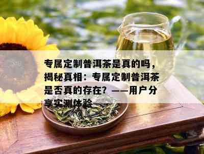 专属定制普洱茶是真的吗，揭秘真相：专属定制普洱茶是否真的存在？——用户分享实测体验