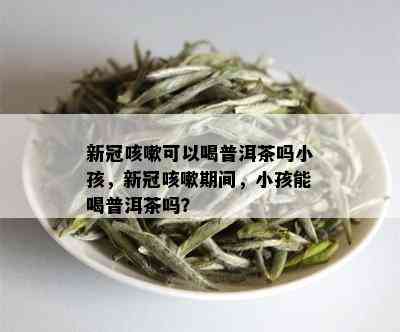 新冠咳嗽可以喝普洱茶吗小孩，新冠咳嗽期间，小孩能喝普洱茶吗？