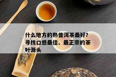 什么地方的熟普洱茶更好？寻找口感更佳、最正宗的茶叶源头