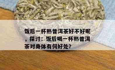 饭后一杯熟普洱茶好不好呢，探讨：饭后喝一杯熟普洱茶对身体有何好处？