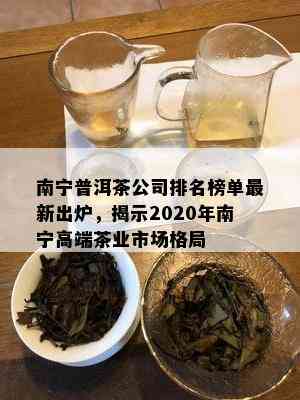 南宁普洱茶公司排名榜单最新出炉，揭示2020年南宁高端茶业市场格局