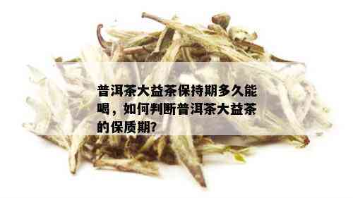 普洱茶大益茶保持期多久能喝，如何判断普洱茶大益茶的保质期？