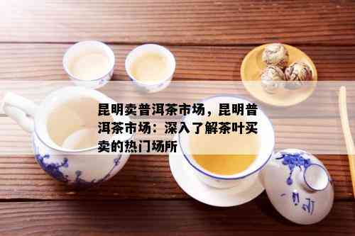 昆明卖普洱茶市场，昆明普洱茶市场：深入了解茶叶买卖的热门场所