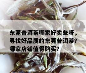 东莞普洱茶哪家好卖些呀，寻找好品质的东莞普洱茶？哪家店铺值得购买？