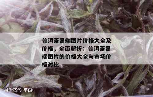 普洱茶高端图片价格大全及价格，全面解析：普洱茶高端图片的价格大全与市场价格对比