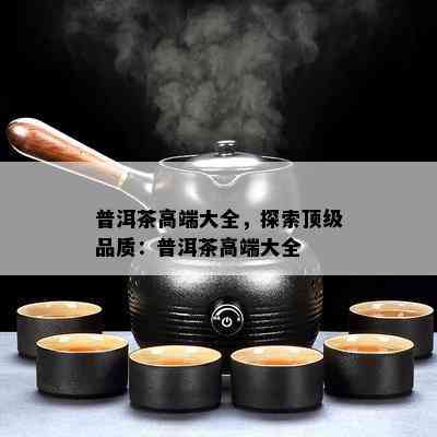 普洱茶高端大全，探索顶级品质：普洱茶高端大全