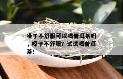 嗓子不舒服可以喝普洱茶吗，嗓子不舒服？试试喝普洱茶！