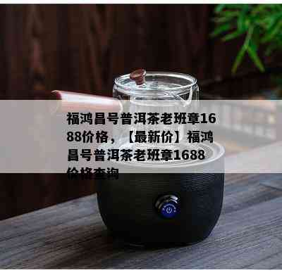 福鸿昌号普洱茶老班章1688价格，【最新价】福鸿昌号普洱茶老班章1688价格查询