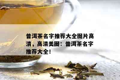 普洱茶名字推荐大全图片高清，高清美图：普洱茶名字推荐大全！