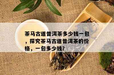 茶马古道普洱茶多少钱一包，探究茶马古道普洱茶的价格，一包多少钱？