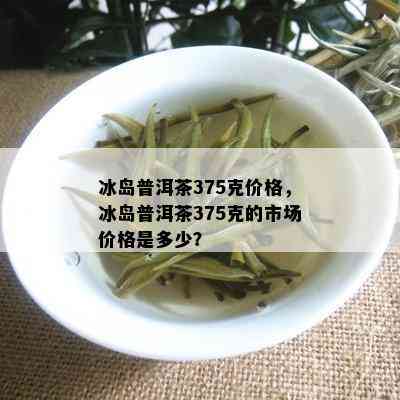 冰岛普洱茶375克价格，冰岛普洱茶375克的市场价格是多少？