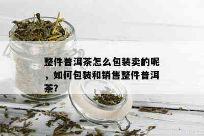 整件普洱茶怎么包装卖的呢，如何包装和销售整件普洱茶？