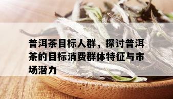 普洱茶目标人群，探讨普洱茶的目标消费群体特征与市场潜力