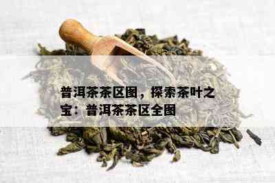 普洱茶茶区图，探索茶叶之宝：普洱茶茶区全图