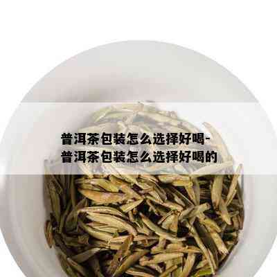 普洱茶包装怎么选择好喝-普洱茶包装怎么选择好喝的