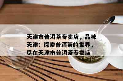 天津市普洱茶专卖店，品味天津：探索普洱茶的世界，尽在天津市普洱茶专卖店