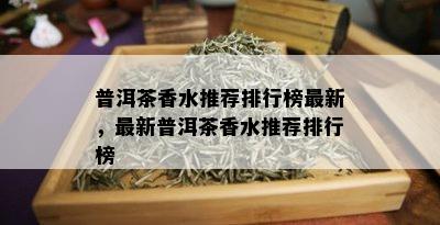 普洱茶香水推荐排行榜最新，最新普洱茶香水推荐排行榜