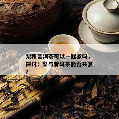 梨和普洱茶可以一起煮吗，探讨：梨与普洱茶能否共煮？